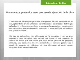 Documentos generados en el proceso de ejecución de la obra
La valuación de los trabajos ejecutados en el periodo pactado en el contrato de
obra, aplicando los precios unitarios a las cantidades de los conceptos de trabajos
realizados. Es el documento en el que se consignan las valuaciones mencionadas,
para efecto de su pago, considerando, en su caso, la amortización de los anticipos
y los ajustes de costos.
Este tipo de estimaciones son elaboradas por la contratista y son de gran
importancia tanto para ellos como para el Ente Estatal, ya que representa la
cantidad de dinero que éste tendrá que pagar por la ejecución del proyecto;
asimismo, cada estimación debe ir acompañada por números generadores y
croquis de ubicación de volúmenes de obra ejecutada, así como reporte
fotográfico de los trabajos realizados.
Estimaciones de Obra
 
