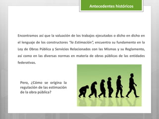 Encontramos así que la valuación de los trabajos ejecutados o dicho en dicho en
el lenguaje de los constructores “la Estimación”, encuentra su fundamento en la
Ley de Obras Pública y Servicios Relacionados con las Mismas y su Reglamento,
así como en las diversas normas en materia de obras públicas de las entidades
federativas.
Antecedentes históricos
Pero, ¿Cómo se origina la
regulación de las estimación
de la obra pública?
 