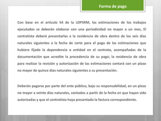 Con base en el artículo 54 de la LOPSRM, las estimaciones de los trabajos
ejecutados se deberán elaborar con una periodicidad no mayor a un mes, El
contratista deberá presentarlas a la residencia de obra dentro de los seis días
naturales siguientes a la fecha de corte para el pago de las estimaciones que
hubiere fijado la dependencia o entidad en el contrato, acompañadas de la
documentación que acredite la procedencia de su pago; la residencia de obra
para realizar la revisión y autorización de las estimaciones contará con un plazo
no mayor de quince días naturales siguientes a su presentación.
Deberán pagarse por parte del ente público, bajo su responsabilidad, en un plazo
no mayor a veinte días naturales, contados a partir de la fecha en que hayan sido
autorizadas y que el contratista haya presentado la factura correspondiente.
Forma de pago
 