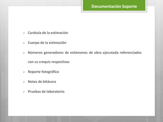  Carátula de la estimación
 Cuerpo de la estimación
 Números generadores de volúmenes de obra ejecutada referenciados
con su croquis respectivos
 Reporte fotográfico
 Notas de bitácora
 Pruebas de laboratorio
Documentación Soporte
 