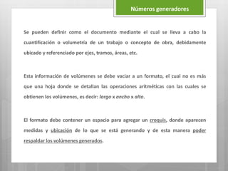 Se pueden definir como el documento mediante el cual se lleva a cabo la
cuantificación o volumetría de un trabajo o concepto de obra, debidamente
ubicado y referenciado por ejes, tramos, áreas, etc.
Esta información de volúmenes se debe vaciar a un formato, el cual no es más
que una hoja donde se detallan las operaciones aritméticas con las cuales se
obtienen los volúmenes, es decir: largo x ancho x alto.
El formato debe contener un espacio para agregar un croquis, donde aparecen
medidas y ubicación de lo que se está generando y de esta manera poder
respaldar los volúmenes generados.
Números generadores
 