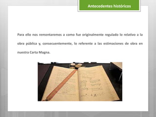 Para ello nos remontaremos a como fue originalmente regulado lo relativo a la
obra pública y, consecuentemente, lo referente a las estimaciones de obra en
nuestra Carta Magna.
Antecedentes históricos
 