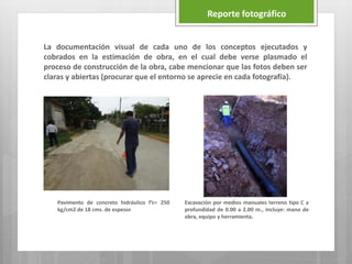 La documentación visual de cada uno de los conceptos ejecutados y
cobrados en la estimación de obra, en el cual debe verse plasmado el
proceso de construcción de la obra, cabe mencionar que las fotos deben ser
claras y abiertas (procurar que el entorno se aprecie en cada fotografía).
Reporte fotográfico
Pavimento de concreto hidráulico f’c= 250
kg/cm2 de 18 cms. de espesor
Excavación por medios manuales terreno tipo C a
profundidad de 0.00 a 2.00 m., Incluye: mano de
obra, equipo y herramienta.
 