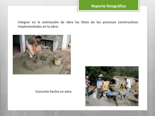 Reporte fotográfico
Integrar en la estimación de obra las fotos de los procesos constructivos
implementados en la obra:
Concreto hecho en obra
 