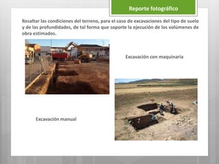 Reporte fotográfico
Resaltar las condiciones del terreno, para el caso de excavaciones del tipo de suelo
y de las profundidades, de tal forma que soporte la ejecución de los volúmenes de
obra estimados.
Excavación con maquinaria
Excavación manual
 