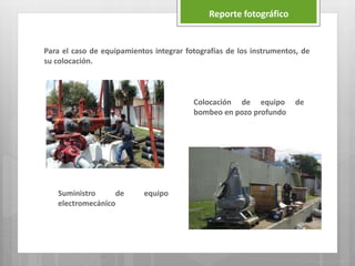 Para el caso de equipamientos integrar fotografías de los instrumentos, de
su colocación.
Reporte fotográfico
Suministro de equipo
electromecánico
Colocación de equipo de
bombeo en pozo profundo
 