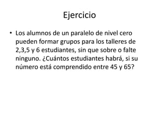 Ejercicio
• Los alumnos de un paralelo de nivel cero
  pueden formar grupos para los talleres de
  2,3,5 y 6 estudiantes, sin que sobre o falte
  ninguno. ¿Cuántos estudiantes habrá, si su
  número está comprendido entre 45 y 65?
 