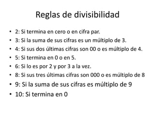 Reglas de divisibilidad
•   2: Si termina en cero o en cifra par.
•   3: Si la suma de sus cifras es un múltiplo de 3.
•   4: Si sus dos últimas cifras son 00 o es múltiplo de 4.
•   5: Si termina en 0 o en 5.
•   6: Si lo es por 2 y por 3 a la vez.
•   8: Si sus tres últimas cifras son 000 o es múltiplo de 8
• 9: Si la suma de sus cifras es múltiplo de 9
• 10: Si termina en 0
 