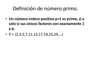 Definición de número primo.
• Un número entero positivo p>1 es primo, si y
  solo sí sus únicos factores son exactamente 1
  y p.
• P = {2,3,5,7,11,13,17,19,23,29,…}
 