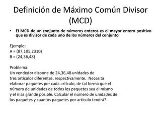 Definición de Máximo Común Divisor
                (MCD)
• El MCD de un conjunto de números enteros es el mayor entero positivo
  que es divisor de cada uno de los números del conjunto

Ejemplo:
A = (87,105,2310)
B = (24,36,48)

Problema:
Un vendedor dispone de 24,36,48 unidades de
tres artículos diferentes, respectivamente. Necesita
elaborar paquetes por cada artículo, de tal forma que el
número de unidades de todos los paquetes sea el mismo
y el más grande posible. Calcular el número de unidades de
los paquetes y cuantos paquetes por artículo tendrá?
 