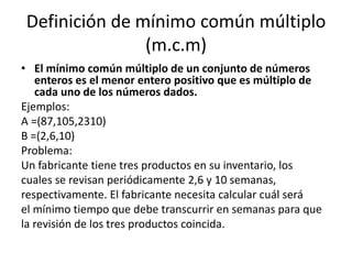 Definición de mínimo común múltiplo
                (m.c.m)
• El mínimo común múltiplo de un conjunto de números
   enteros es el menor entero positivo que es múltiplo de
   cada uno de los números dados.
Ejemplos:
A =(87,105,2310)
B =(2,6,10)
Problema:
Un fabricante tiene tres productos en su inventario, los
cuales se revisan periódicamente 2,6 y 10 semanas,
respectivamente. El fabricante necesita calcular cuál será
el mínimo tiempo que debe transcurrir en semanas para que
la revisión de los tres productos coincida.
 