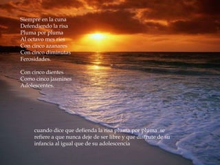 Siempre en la cuna
Defendiendo la risa
Pluma por pluma
Al octavo mes ries
Con cinco azanares
Con cinco diminutas
Ferosidades.

Con cinco dientes
Como cinco jasmines
Adolescentes.




     cuando dice que defienda la risa pluma por pluma se
     refiere a que nunca deje de ser libre y que disfrute de su
     infancia al igual que de su adolescencia
 