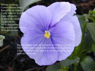 Sientas un fuego
Correr dientes abajo
Buscando en centro
Vuela Niño en la doble
Luna del pecho:
El, triste de cebolla ,
Tu satisfecho
No te derrumbes.
No sepas lo que te pasa
Ni lo que ocurre




               En esta ultima parte de la poesia se refiere a que su
               hijo nunca sufra mas por los desastres de la guerra ,
               y que el viva por el y nunca se preocupe por lo que
               pase en el mundo.
 