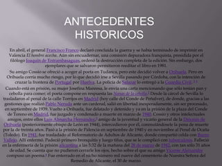 ANTECEDENTES
                                  HISTORICOS
    En abril, el general Francisco Franco declaró concluida la guerra y se había terminado de imprimir en
    Valencia El hombre acecha. Aún sin encuadernar, una comisión depuradora franquista, presidida por el
     filólogo Joaquín de Entrambasaguas, ordenó la destrucción completa de la edición. Sin embargo, dos
                        ejemplares que se salvaron permitieron reeditar el libro en 1981.
    Su amigo Cossío se ofreció a acoger al poeta en Tudanca, pero este decidió volver a Orihuela. Pero en
   Orihuela corría mucho riesgo, por lo que decidió irse a Sevilla pasando por Córdoba, con la intención de
        cruzar la frontera de Portugal por Huelva. La policía de Salazar lo entregó a la Guardia Civil. 3 4
  Cuando está en prisión, su mujer Josefina Manresa, le envía una carta mencionando que sólo tenían pan y
    cebolla para comer; el poeta compone en respuesta las Nanas de la cebolla.2 Desde la cárcel de Sevilla lo
trasladaron al penal de la calle Torrijos en Madrid (hoy calle del Conde de Peñalver), de donde, gracias a las
  gestiones que realizó Pablo Neruda ante un cardenal, salió en libertad inesperadamente, sin ser procesado,
  en septiembre de 1939. Vuelto a Orihuela, fue delatado y detenido y ya en la prisión de la plaza del Conde
   de Toreno en Madrid, fue juzgado y condenado a muerte en marzo de 1940. Cossío y otros intelectuales
   amigos, entre ellos Luis Almarcha Hernández,5 amigo de la juventud y vicario general de la Diócesis de
 Orihuela (posteriormente obispo de León en 1944), intercedieron por él, conmutándosele la pena de muerte
por la de treinta años. Pasó a la prisión de Palencia en septiembre de 1940 y en noviembre al Penal de Ocaña
 (Toledo). En 1941, fue trasladado al Reformatorio de Adultos de Alicante, donde compartió celda con Buero
 Vallejo. Allí enfermó. Padeció primero bronquitis y luego tifus, que se le complicó con tuberculosis. Falleció
en la enfermería de la prisión alicantina a las 5:32 de la mañana del 28 de marzo de 1942, con tan sólo 31 años
    de edad. Se cuenta que no pudieron cerrarle los ojos, hecho sobre el que su amigo Vicente Aleixandre
   compuso un poema.6 Fue enterrado en el nicho número mil nueve del cementerio de Nuestra Señora del
                                      Remedio de Alicante, el 30 de marzo.
 