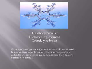 Hambre y cebolla,
                Hielo negro y escarcha
                  Grande y redonda

En esta parte del poema miguel compara el hielo negro con el
humo ocasionado por la guerra y las escarchas grandes y
redondas ,refiriendose ha que su familia paso frio y hambre
cuando el no estaba .
 