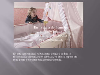En la cuna del hambre
                     Mi Niño estaba
                  Con sangre de cebolla
                     Se amamantaba.



En este verso miguel habla acerca de que a su hijo lo
tuvieron que alimentar con cebollas , ya que su esposa era
muy pobre y no tenia para comprar comida.
 