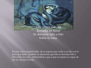 Una mujer morena
                       Resuelta en lunas
                     Se derrama hilo a hilo
                         Sobre la cuna.



En este verso miguel habla de su esposa que cuida a su hijo con lo
poco que tiene ,tambien se menciona que ella se derrama hilo a
hilo sobre ;la cuna , referiendose a que a que su esposa es capas de
dar la vida por su hijo.
 