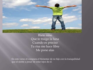 Riete nino
                   Que te traigo la luna
                    Cuando es preciso
                   Tu risa me hace libre
                       Me pone alas

En este verso el compara el bienestar de su hijo con la tranquilidad
que el siente a pesar de estar lejos de el.
 