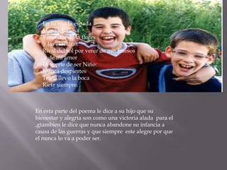 En tu risa la espada
  Mas victoriosa
  Vencedor de la flores
  Y las alondras
  Rival del sol por venir de mis huesos
  y de mi amor
  Desperte de ser Niño:
  Nunca despiertes
  Triste llevo la boca
  Riete siempre.



En esta parte del poema le dice a su hijo que su
bienestar y alegria son como una victoria alada para el
,gtambien le dice que nunca abandone su infancia a
causa de las guerras y que siempre este alegre por que
el nunca lo va a poder ser.
 