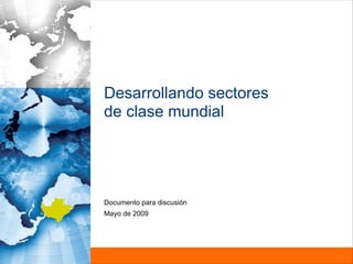 Desarrollando sectores
de clase mundial




Documento para discusión
Mayo de 2009
 