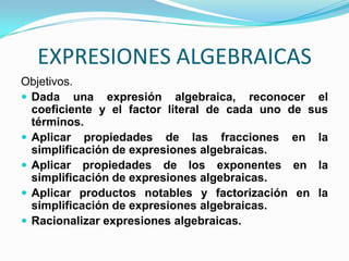 EXPRESIONES ALGEBRAICAS
Objetivos.
 Dada una expresión algebraica, reconocer el
  coeficiente y el factor literal de cada uno de sus
  términos.
 Aplicar propiedades de las fracciones en la
  simplificación de expresiones algebraicas.
 Aplicar propiedades de los exponentes en la
  simplificación de expresiones algebraicas.
 Aplicar productos notables y factorización en la
  simplificación de expresiones algebraicas.
 Racionalizar expresiones algebraicas.
 