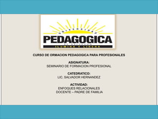 CURSO DE ORMACION PEDAGOGICA PARA PROFESIONALES

                   ASIGNATURA:
       SEMINARIO DE FORMACION PROFESIONAL

                   CATEDRATICO:
            LIC. SALVADOR HERNANDEZ

                  ACTIVIDAD:
            ENFOQUES RELACIONALES
           DOCENTE – PADRE DE FAMILIA
 