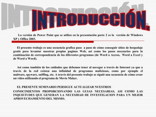 INTRODUCCIÓN.La versión de Power Point que se utilizo en la presentación parte 2 es la  versión de Windows XP y Office 2003.     El presente trabajo es una secuencia grafica paso  a paso de cómo conseguir sitios de hospedaje gratis para levantar nuestras propias paginas Web, así como los pasos necesarios para la combinación de correspondencia de los diferentes programas (de Word a Access,  Word a Excel y de Word a Word).     Así como también de los cuidados que debemos tener al navegar a través de Internet ya que a través de la red existen una infinidad de programas maliciosos, como por ejemplo el malware, spyware, sniffing, etc. A través del presente trabajo se siguió una secuencia de cómo crear un video utilizando el programa de Movie Maker.EL PRESENTE SEMINARIO PERSIGUE ACTUALIZAR NUESTROS CONOCIMIENTOS PROPORCIONANDO LAS GUIAS NECESARIAS, ASI COMO LAS INQUIETUDES QUE GENERAN LA NECESIDAD DE INVESTIGACION PARA UN MEJOR APROVECHAMIENTO DEL MISMO.
