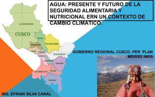 AGUA: PRESENTE Y FUTURO DE LA
SEGURIDAD ALIMENTARIA Y
NUTRICIONAL ERN UN CONTEXTO DE
CAMBIO CLIMÁTICO.
GOBIERNO REGIONAL CUSCO. PER PLAN
MERISS INKA
ING. EFRAIN SILVA CANAL
 