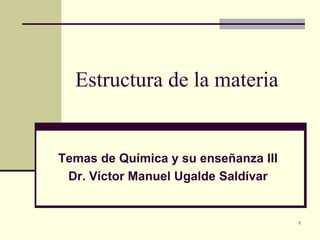 Estructura de la materia
Temas de Química y su enseñanza III
Dr. Víctor Manuel Ugalde Saldívar
1
 