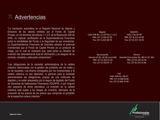 Advertencias
"La inscripción automática en el Registro Nacional de Valores y
Emisores de los valores emitidos por el Fondo de Capital
Privado, en los términos del articulo 1.1.2.9. de la Resolución 400 de
2005, no implican certificación de la Superintendencia Financiera
sobre la rentabilidad del Fondo o la Seguridad de sus inversiones.
La Superintendencia Financiera de Colombia advierte al potencial
inversionista que el Fondo de Capital Privado es un producto de
riesgo, por lo cual es necesario que, para tomar su decisión de
inversión lea detenidamente toda la información y se asegure de su
correcta, completa y adecuada comprensión.“
“Las obligaciones de la sociedad administradora de la cartera
colectiva relacionadas con la gestión del portafolio son de medio y
no de resultado. Los dineros entregados por los inversionistas a la
cartera colectiva no son depósitos, ni generan para la sociedad
administradora las obligaciones propias de una institución de
depósito y no están amparados por el seguro de depósito del Fondo
de Garantías de Instituciones Financieras FOGAFÍN, ni por ninguno
otro esquema de dicha naturaleza. La inversión en la cartera
colectiva está sujeta a los riesgos de inversión, derivados de la
evolución de los precios de los activos que componen el portafolio
de la respectiva cartera colectiva.”

Bogotá
Calle 93B No. 12-18 Piso 2, 4 y 5
PBX: (57-1) 646 33 30
Fax: (57-1) 635 88 78

Barranquilla
Carrera 53 No. 82-86 Local 602
PBX: (57-5) 356 91 44
Fax: (57-5) 356 87 71

Medellín
Calle 2 No 20-48
PBX: (57-4) 215 63 00
Fax: (57-4) 317 34 94

Pereira
Avenida Circunvalar No. 8B-51 Of. 302
PBX: (57-6) 333 22 95
Fax: (57-6) 333 22 86

Cali
Calle 25N No. 6N-67
PBX: (57-2) 668 8100
Fax: (57-2) 668 70 90

 
