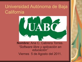Universidad Autónoma de Baja California Nombre:  Ana C. Cabrera Torres. “ Software libre y aplicación en educación” Viernes  5 de Agosto del 2011. 
