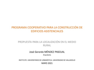 PROGRAMA COOPERATIVO PARA LA CONSTRUCCIÓN DE
EDIFICIOS ASISTENCIALES
PROPUESTA PARA LA LOCALIZACIÓN EN EL MEDIO
RURAL
José Gerardo MÉNDEZ PASCUAL
Arquitecto
INSTITUTO UNIVERSITARIO DE URBANÍSTICA. UNIVERSIDAD DE VALLADOLID
MAYO 2021
 