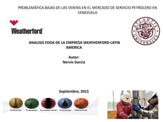PROBLEMÁTICA BAJAS DE LAS VENTAS EN EL MERCADO DE SERVICIO PETROLERO EN
VENEZUELA
ANALISIS FODA DE LA EMPRESA WEATHERFORD LATIN
AMERICA
Autor:
Nervis García
Septiembre, 2015
 
