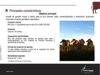 Principales características
Objetivo principal
Invertir en ganado mayor y menor para la cría, levante, ceba, comercialización o producción, buscando
dinamizar el sector ganadero colombiano.
Inversión mínima:
600 S.M.L.V. Equivalente para el año 2013 a $353.700.000
Duración:
Catorce (14) meses.
Composición del Portafolio:
90% del portafolio será invertido en ganado para ceba y
comercialización, el 10% restante en cuentas bancarias y
operaciones de liquidez.
Período de recepción de aportes:
15 días hábiles contados a partir de la recepción del primer
aporte para cada compartimento.
Rentabilidad esperada:
Entre el 9%* y 12%*
*rentabilidad estimada según modelo financiero
 