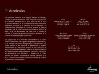 Sabemos Cómo 
Fondo de Capital Privado – Inversiones Ganaderas Advertencias 
"La inscripción automática en el Registro Nacional de Valores y Emisores de los valores emitidos por el Fondo de Capital Privado, en los términos del articulo 1.1.2.9. de la Resolución 400 de 2005, no implican certificación de la Superintendencia Financiera sobre la rentabilidad del Fondo o la Seguridad de sus inversiones. La Superintendencia Financiera de Colombia advierte al potencial inversionista que el Fondo de Capital Privado es un producto de riesgo, por lo cual es necesario que, para tomar su decisión de inversión lea detenidamente toda la información y se asegure de su correcta, completa y adecuada comprensión.“ 
“Las obligaciones de la sociedad administradora de la cartera colectiva relacionadas con la gestión del portafolio son de medio y no de resultado. Los dineros entregados por los inversionistas a la cartera colectiva no son depósitos, ni generan para la sociedad administradora las obligaciones propias de una institución de depósito y no están amparados por el seguro de depósito del Fondo de Garantías de Instituciones Financieras FOGAFÍN, ni por ninguno otro esquema de dicha naturaleza. La inversión en la cartera colectiva está sujeta a los riesgos de inversión, derivados de la evolución de los precios de los activos que componen el portafolio de la respectiva cartera colectiva.” 
Medellín Calle 2 No 20-48 PBX: (57-4) 215 63 00 Fax: (57-4) 317 34 94 
Barranquilla Carrera 53 No. 82-86 Local 602 PBX: (57-5) 356 91 44 Fax: (57-5) 356 87 71 
Cali Calle 25N No. 6N-67 PBX: (57-2) 668 8100 Fax: (57-2) 668 70 90 
Pereira Avenida Circunvalar No. 8B-51 Of. 302 PBX: (57-6) 333 22 95 Fax: (57-6) 333 22 86 
Bogotá Calle 93B No. 12-18 Piso 2, 4 y 5 
PBX: (57-1) 646 33 30 
Fax: (57-1) 635 88 78 