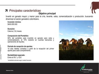 Principales características

Objetivo principal

Invertir en ganado mayor y menor para la cría, levante, ceba, comercialización o producción, buscando
dinamizar el sector ganadero colombiano.
Inversión mínima:
$400.000.000
Duración:
Catorce (14) meses.

Composición del Portafolio:
90% del portafolio será invertido en ganado para ceba y
comercialización, el 10% restante en cuentas bancarias y
operaciones de liquidez.
Período de recepción de aportes:
15 días hábiles contados a partir de la recepción del primer
aporte para cada compartimento.
Rentabilidad esperada:
Entre el 9%* y 12%*
*rentabilidad estimada según modelo financiero

 