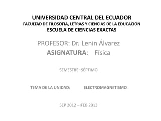 UNIVERSIDAD CENTRAL DEL ECUADOR
FACULTAD DE FILOSOFIA, LETRAS Y CIENCIAS DE LA EDUCACION
           ESCUELA DE CIENCIAS EXACTAS

      PROFESOR: Dr. Lenin Álvarez
        ASIGNATURA: Física

                 SEMESTRE: SÉPTIMO


   TEMA DE LA UNIDAD:        ELECTROMAGNETISMO


                 SEP 2012 – FEB 2013
 