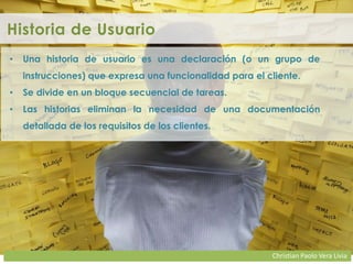 Christian Paolo Vera Livia
Historia de Usuario
• Una historia de usuario es una declaración (o un grupo de
instrucciones) que expresa una funcionalidad para el cliente.
• Se divide en un bloque secuencial de tareas.
• Las historias eliminan la necesidad de una documentación
detallada de los requisitos de los clientes.
 