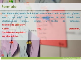 Christian Paolo Vera Livia
Formato
Una Historia de Usuario indica tres cosas acerca de la exigencia: ¿Quien,
qué y por qué? Los requisitos expresados de una Historia son
declaraciones breves, simples y fáciles de entender.
Formato de User Story:
Como <rol/ persona>,
Yo debería <requisito>,
Así <beneficio>.
 