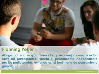 Christian Paolo Vera Livia
Planning Poker
Aboga por una mayor interacción y una mejor comunicación
entre los participantes. Facilita el pensamiento independiente
por los participantes, evitando así el fenómeno de pensamiento
grupal.
 