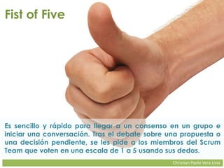 Christian Paolo Vera Livia
Fist of Five
Es sencillo y rápido para llegar a un consenso en un grupo e
iniciar una conversación. Tras el debate sobre una propuesta o
una decisión pendiente, se les pide a los miembros del Scrum
Team que voten en una escala de 1 a 5 usando sus dedos.
 