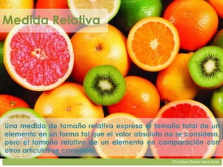 Christian Paolo Vera Livia
Medida Relativa
Una medida de tamaño relativa expresa el tamaño total de un
elemento en un forma tal que el valor absoluto no se considera,
pero el tamaño relativo de un elemento en comparación con
otros artículos se considera.
 