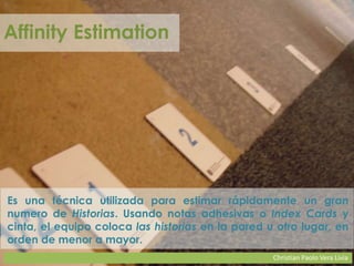 Christian Paolo Vera Livia
Affinity Estimation
Es una técnica utilizada para estimar rápidamente un gran
numero de Historias. Usando notas adhesivas o Index Cards y
cinta, el equipo coloca las historias en la pared u otro lugar, en
orden de menor a mayor.
 