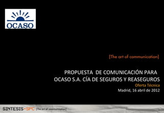 PROPUESTA DE COMUNICACIÓN PARA
OCASO S.A. CÍA DE SEGUROS Y REASEGUROS

Oferta Técnica
Madrid, 16 abril de 2012

 