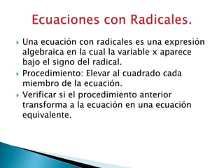    Una ecuación con radicales es una expresión
    algebraica en la cual la variable x aparece
    bajo el signo del radical.
   Procedimiento: Elevar al cuadrado cada
    miembro de la ecuación.
   Verificar si el procedimiento anterior
    transforma a la ecuación en una ecuación
    equivalente.
 