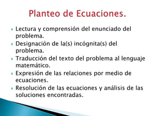    Lectura y comprensión del enunciado del
    problema.
   Designación de la(s) incógnita(s) del
    problema.
   Traducción del texto del problema al lenguaje
    matemático.
   Expresión de las relaciones por medio de
    ecuaciones.
   Resolución de las ecuaciones y análisis de las
    soluciones encontradas.
 