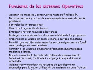 Funciones de los sistemas Operativos Aceptar los trabajos y conservarlos hasta su finalización.  Detectar errores y actuar de modo apropiado en caso de que se produzcan.  Controlar las interrupciones.  Planificar la ejecución de tareas.  Entregar y retirar recursos a las tareas Proteger la memoria contra el acceso indebido de los programas.  Proporcionar al usuario un sencillo manejo de todo el sistema.  Permitir que los diferentes usuarios se comuniquen entre sí, así como protegerlos unos de otros.  Permitir a los usuarios almacenar información durante plazos medianos o largos.  Dar a los usuarios la facilidad de utilizar de manera sencilla todos los recursos, facilidades y lenguajes de que dispone el ordenador Administrar y organizar los recursos de que dispone un ordenador para la mejor utilización de la misma, en beneficio del mayor número posible de usuarios.  