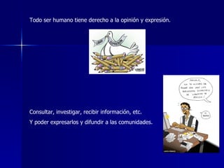 Todo ser humano tiene derecho a la opinión y expresión. Consultar, investigar, recibir información, etc. Y poder expresarlos y difundir a las comunidades.