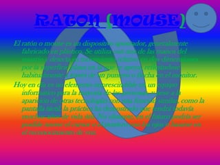 RATON (MOUSE)
El ratón o mouse es un dispositivo apuntador, generalmente
   fabricado en plástico. Se utiliza con una de las manos del
   usuario y detecta su movimiento relativo en dos dimensiones
   por la superficie plana en la que se apoya, reflejándose
   habitualmente a través de un puntero o flecha en el monitor.
Hoy en día es un elemento imprescindible en un equipo
   informático para la mayoría de las personas, y pese a la
   aparición de otras tecnologías con una función similar, como la
   pantalla táctil, la práctica ha demostrado que tendrá todavía
   muchos años de vida útil. No obstante, en el futuro podría ser
   posible mover el cursor o el puntero con los ojos o basarse en
   el reconocimiento de voz.
 