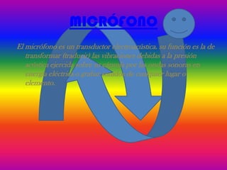 MICRÓFONO
El micrófono es un transductor electroacústica. su función es la de
   transformar (traducir) las vibraciones debidas a la presión
   acústica ejercida sobre su cápsula por las ondas sonoras en
   energía eléctrica o grabar sonidos de cualquier lugar o
   elemento.
 